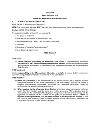 217
Lesson 16
ASME Section V NDE
FROM THE API 510 BODY OF KNOWLEDGE
III. NONDESTRUCTIVE EXAMINATION
ASME Section V, Nondestructive Examination
NOTE: The examination will cover ONLY the main body of each referenced Article, except as noted.
Article 1 SCOPE OF SECTION V
The inspector should be familiar with and understand;
1. The Scope of Section V,
2. Rules for use of Section V as a referenced Code,
3. Responsibilities of the Owner / User, and of subcontractors,
4. Calibration,
5. Definitions of "inspection" and examination",
6. Record keeping requirements.
ASME Section V
T-110 Scope
(a) Unless otherwise specified by the referencing Code Section or other referencing documents,
this Section of the Code contains requirements and methods for nondestructive examination
which are Code requirements to the extent they are specifically referenced and required by other
Code Sections.
T-130 Equipment
It is the responsibility of the Manufacturer, fabricator, or installer to ensure that the examination
equipment being used conforms to the requirements of this Code Section.
T-150 Procedure
(b) When an examination to the requirements of this Section of the Code is required by other
Sections of the Code, it shall be the responsibility of the Manufacturer, fabricator, or installer to
establish nondestructive examination procedures and personnel certification procedures
conforming to the referencing Code requirements.
(c) When required by the referencing Code Section, all nondestructive examinations performed
under this Code Section shall be done to a written procedure. This procedure shall be
demonstrated to the satisfaction of the Inspector. The procedure or method shall comply with the
applicable requirements of this Section for the particular examination method….Where so
required; written procedures shall be made available to the Inspector on request. At least
one copy of each procedure shall be readily available to the Manufacturer’s Nondestructive
Examination Personnel for their reference and use.
 