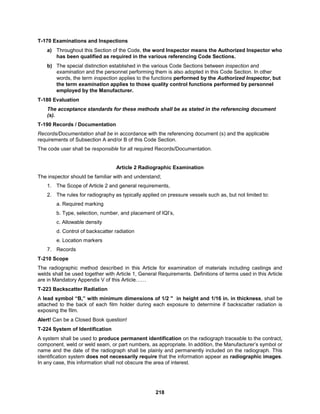 218
T-170 Examinations and Inspections
a) Throughout this Section of the Code, the word Inspector means the Authorized Inspector who
has been qualified as required in the various referencing Code Sections.
b) The special distinction established in the various Code Sections between inspection and
examination and the personnel performing them is also adopted in this Code Section. In other
words, the term inspection applies to the functions performed by the Authorized Inspector, but
the term examination applies to those quality control functions performed by personnel
employed by the Manufacturer.
T-180 Evaluation
The acceptance standards for these methods shall be as stated in the referencing document
(s).
T-190 Records / Documentation
Records/Documentation shall be in accordance with the referencing document (s) and the applicable
requirements of Subsection A and/or B of this Code Section.
The code user shall be responsible for all required Records/Documentation.
Article 2 Radiographic Examination
The inspector should be familiar with and understand;
1. The Scope of Article 2 and general requirements,
2. The rules for radiography as typically applied on pressure vessels such as, but not limited to:
a. Required marking
b. Type, selection, number, and placement of IQI’s,
c. Allowable density
d. Control of backscatter radiation
e. Location markers
7. Records
T-210 Scope
The radiographic method described in this Article for examination of materials including castings and
welds shall be used together with Article 1, General Requirements. Definitions of terms used in this Article
are in Mandatory Appendix V of this Article……
T-223 Backscatter Radiation
A lead symbol “B,” with minimum dimensions of 1/2 " in height and 1/16 in. in thickness, shall be
attached to the back of each film holder during each exposure to determine if backscatter radiation is
exposing the film.
Alert! Can be a Closed Book question!
T-224 System of Identification
A system shall be used to produce permanent identification on the radiograph traceable to the contract,
component, weld or weld seam, or part numbers, as appropriate. In addition, the Manufacturer’s symbol or
name and the date of the radiograph shall be plainly and permanently included on the radiograph. This
identification system does not necessarily require that the information appear as radiographic images.
In any case, this information shall not obscure the area of interest.
 