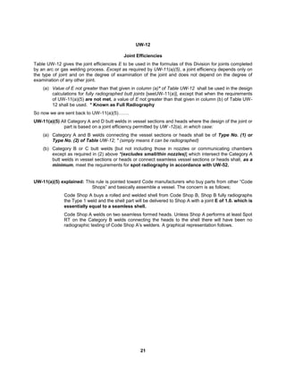 21
UW-12
Joint Efficiencies
Table UW-12 gives the joint efficiencies E to be used in the formulas of this Division for joints completed
by an arc or gas welding process. Except as required by UW-11(a)(5), a joint efficiency depends only on
the type of joint and on the degree of examination of the joint and does not depend on the degree of
examination of any other joint.
(a) Value of E not greater than that given in column (a)* of Table UW-12 shall be used in the design
calculations for fully radiographed butt joints [seeUW-11(a)], except that when the requirements
of UW-11(a)(5) are not met, a value of E not greater than that given in column (b) of Table UW-
12 shall be used. * Known as Full Radiography
So now we are sent back to UW-11(a)(5)…….
UW-11(a)(5) All Category A and D butt welds in vessel sections and heads where the design of the joint or
part is based on a joint efficiency permitted by UW -12(a), in which case:
(a) Category A and B welds connecting the vessel sections or heads shall be of Type No. (1) or
Type No. (2) of Table UW-12; * (simply means it can be radiographed)
(b) Category B or C butt welds [but not including those in nozzles or communicating chambers
except as required in (2) above *(excludes small/thin nozzles)] which intersect the Category A
butt welds in vessel sections or heads or connect seamless vessel sections or heads shall, as a
minimum, meet the requirements for spot radiography in accordance with UW-52.
UW-11(a)(5) explained: This rule is pointed toward Code manufacturers who buy parts from other “Code
Shops” and basically assemble a vessel. The concern is as follows;
Code Shop A buys a rolled and welded shell from Code Shop B, Shop B fully radiographs
the Type 1 weld and the shell part will be delivered to Shop A with a joint E of 1.0. which is
essentially equal to a seamless shell.
Code Shop A welds on two seamless formed heads. Unless Shop A performs at least Spot
RT on the Category B welds connecting the heads to the shell there will have been no
radiographic testing of Code Shop A’s welders. A graphical representation follows.
 