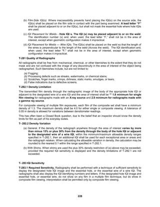228
(b) Film-Side IQI(s). Where inaccessibility prevents hand placing the IQI(s) on the source side, the
IQI(s) shall be placed on the film side in contact with the part being examined. A lead letter “F”
shall be placed adjacent to or on the IQI(s), but shall not mask the essential hole where hole IQIs
are used.
(c) IQI Placement for Welds - Hole IQI s. The IQI (s) may be placed adjacent to or on the weld.
The identification number (s) and, when used, the lead letter “F,” shall not be in the area of
interest, except when geometric configuration makes it impractical.
(d) IQI Placement for Welds — Wire IQIs. The IQI(s) shall be placed on the weld so that the length of
the wires is perpendicular to the length of the weld (Across the weld). The IQI identification and,
when used, the lead letter "F," shall not be in the area of interest, except when geometric
configuration makes it impractical.
T-281 Quality of Radiographs
All radiographs shall be free from mechanical, chemical, or other blemishes to the extent that they do not
mask and are not confused with the image of any discontinuity in the area of interest of the object being
radiographed. Such blemishes include, but are not limited to:
(a) Fogging;
(b) Processing defects such as streaks, watermarks, or chemical stains;
(c) Scratches, finger marks, crimps, dirtiness, static marks, smudges, or tears;
(d) False indications due to defective screens.
T-282.1 Density Limitation
The transmitted film density through the radiographic image of the body of the appropriate hole IQI or
adjacent to the designated wire of a wire IQI and the area of interest shall be ** 1.8 minimum for single
film viewing for radiographs made with an X-ray source and 2.0 minimum for radiographs made with
a gamma ray source.
For composite viewing of multiple film exposures, each film of the composite set shall have a minimum
density of 1.3. The maximum density shall be 4.0 for either single or composite viewing. A tolerance of
0.05 in density is allowed for variations between densitometer readings.
This has often been a Closed Book question, due to the belief that an inspector should know the density
limits for film as part of his everyday duties.
T- 282.2 Density Variation
(a) General. If the density of the radiograph anywhere through the area of interest varies by more
than minus 15% or plus 30% from the density through the body of the hole IQI or adjacent
to the designated wire of a wire IQI, within the minimum/maximum allowable density ranges
specified in T-282.1, then an additional IQI shall be used for each exceptional area or areas and
the radiograph retaken. When calculating the allowable variation in density, the calculation may be
rounded to the nearest 0.1 within the range specified in T-282.1.
(b) With Shims. When shims are used the plus 30% density restriction of (a) above may be exceeded,
provided the required IQI sensitivity is displayed and the density limitations of T-282.1 are not
exceeded.
T- 283 IQI Sensitivity
T-283.1 Required Sensitivity. Radiography shall be performed with a technique of sufficient sensitivity to
display the designated hole IQI image and the essential hole, or the essential wire of a wire IQI. The
radiographs shall also display the IQI identifying numbers and letters. If the designated hole IQI image and
essential hole, or essential wire, do not show on any film in a multiple film technique, but do show in
composite film viewing, interpretation shall be permitted only by composite film viewing.
 
