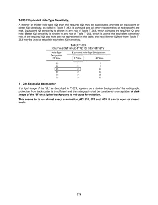 229
T-283.2 Equivalent Hole-Type Sensitivity.
A thinner or thicker hole-type IQI than the required IQI may be substituted, provided an equivalent or
better IQI sensitivity, as listed in Table T-283, is achieved and all other requirements for radiography are
met. Equivalent IQI sensitivity is shown in any row of Table T-283, which contains the required IQI and
hole. Better IQI sensitivity is shown in any row of Table T-283, which is above the equivalent sensitivity
row. If the required IQI and hole are not represented in the table, the next thinner IQI row from Table T-
283 may be used to establish equivalent IQI sensitivity.
T – 284 Excessive Backscatter
If a light image of the “B,” as described in T-223, appears on a darker background of the radiograph,
protection from backscatter is insufficient and the radiograph shall be considered unacceptable. A dark
image of the “B” on a lighter background is not cause for rejection.
This seems to be on almost every examination, API 510, 570 and, 653. It can be open or closed
book.
 