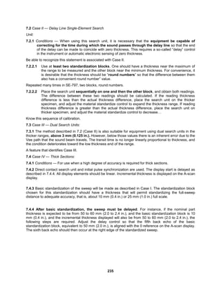 235
7.2 Case II — Delay Line Single-Element Search
Unit:
7.2.1 Conditions — When using this search unit, it is necessary that the equipment be capable of
correcting for the time during which the sound passes through the delay line so that the end
of the delay can be made to coincide with zero thickness. This requires a so-called “delay” control
in the instrument or automatic electronic sensing of zero thickness.
Be able to recognize this statement is associated with Case II.
7.2.2.1 Use at least two standardization blocks. One should have a thickness near the maximum of
the range to be measured and the other block near the minimum thickness. For convenience, it
is desirable that the thickness should be “round numbers” so that the difference between them
also has a convenient round number” value.
Repeated many times in SE-797, two blocks, round numbers.
7.2.2.2 Place the search unit sequentially on one and then the other block, and obtain both readings.
The difference between these two readings should be calculated. If the reading thickness
difference is less than the actual thickness difference, place the search unit on the thicker
specimen, and adjust the material standardize control to expand the thickness range. If reading
thickness difference is greater than the actual thickness difference, place the search unit on
thicker specimen, and adjust the material standardize control to decrease…
Know this sequence of calibration.
7.3 Case III — Dual Search Units:
7.3.1 The method described in 7.2 (Case II) is also suitable for equipment using dual search units in the
thicker ranges, above 3 mm (0.125 in.). However, below those values there is an inherent error due to the
Vee path that the sound beam travels. The transit time is no longer linearly proportional to thickness, and
the condition deteriorates toward the low thickness end of the range.
A feature that identifies Case III.
7.4 Case IV — Thick Sections:
7.4.1 Conditions — For use when a high degree of accuracy is required for thick sections.
7.4.2 Direct contact search unit and initial pulse synchronization are used. The display start is delayed as
described in 7.4.4. All display elements should be linear. Incremental thickness is displayed on the A-scan
display.
7.4.3 Basic standardization of the sweep will be made as described in Case I. The standardization block
chosen for this standardization should have a thickness that will permit standardizing the full-sweep
distance to adequate accuracy, that is, about 10 mm (0.4 in.) or 25 mm (1.0 in.) full scale.
7.4.4 After basic standardization, the sweep must be delayed. For instance, if the nominal part
thickness is expected to be from 50 to 60 mm (2.0 to 2.4 in.), and the basic standardization block is 10
mm (0.4 in.), and the incremental thickness displayed will also be from 50 to 60 mm (2.0 to 2.4 in.), the
following steps are required. Adjust the delay control so that the fifth back echo of the basic
standardization block, equivalent to 50 mm (2.0 in.), is aligned with the 0 reference on the A-scan display.
The sixth back echo should then occur at the right edge of the standardized sweep.
 