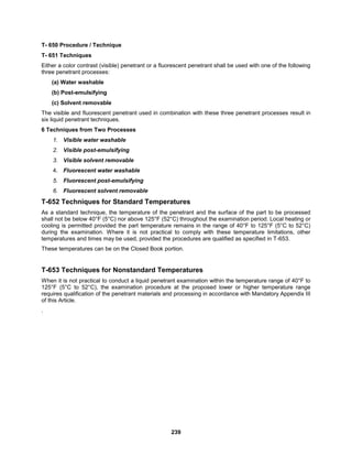 239
T- 650 Procedure / Technique
T- 651 Techniques
Either a color contrast (visible) penetrant or a fluorescent penetrant shall be used with one of the following
three penetrant processes:
(a) Water washable
(b) Post-emulsifying
(c) Solvent removable
The visible and fluorescent penetrant used in combination with these three penetrant processes result in
six liquid penetrant techniques.
6 Techniques from Two Processes
1. Visible water washable
2. Visible post-emulsifying
3. Visible solvent removable
4. Fluorescent water washable
5. Fluorescent post-emulsifying
6. Fluorescent solvent removable
T-652 Techniques for Standard Temperatures
As a standard technique, the temperature of the penetrant and the surface of the part to be processed
shall not be below 40°F (5°C) nor above 125°F (52°C) throughout the examination period. Local heating or
cooling is permitted provided the part temperature remains in the range of 40°F to 125°F (5°C to 52°C)
during the examination. Where it is not practical to comply with these temperature limitations, other
temperatures and times may be used, provided the procedures are qualified as specified in T-653.
These temperatures can be on the Closed Book portion.
T-653 Techniques for Nonstandard Temperatures
When it is not practical to conduct a liquid penetrant examination within the temperature range of 40°F to
125°F (5°C to 52°C), the examination procedure at the proposed lower or higher temperature range
requires qualification of the penetrant materials and processing in accordance with Mandatory Appendix III
of this Article.
.
 