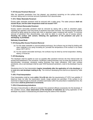 241
T- 673 Excess Penetrant Removal
After the specified penetration time has elapsed, any penetrant remaining on the surface shall be
removed, taking care to minimize removal of penetrant from discontinuities.
T- 673.1 Water Washable Penetrant
Excess water washable penetrant shall be removed with a water spray. The water pressure shall not
exceed 50 psi, and the water temperature shall not exceed 110°F.
T- 673.3 Solvent Removable Penetrant
Excess solvent removable penetrant shall be removed by wiping with a cloth or absorbent paper,
repeating the operation until most traces of penetrant have been removed. The remaining traces shall be
removed by lightly wiping the surface with cloth or absorbent paper moistened with solvent. To minimize
removal of penetrant from discontinuities, care shall be taken to avoid the use of excess solvent.
Flushing the surface with solvent, following the application of the penetrant and prior to
developing, is prohibited.
Definitely Closed Book
T- 674 Drying After Excess Penetrant Removal
(a) For the water washable or post-emulsifying technique, the surfaces may be dried by blotting with
clean materials or by using circulating air, provided the temperature of the surface is not raised
above 125°F (52°C).
(b) For the solvent removable technique, the surfaces may be dried by normal evaporation, blotting,
wiping, or forced air.
T- 675 Developing
The developer shall be applied as soon as possible after penetrant removal; the time interval shall not
exceed that established in the procedure. Insufficient coating thickness may not draw the penetrant out of
discontinuities; conversely, excessive coating thickness may mask indications. With color contrast
penetrants, only a wet developer shall be used. With fluorescent penetrant, a wet or dry developer may be
used.
Developing time for final interpretation begins immediately after the application of a dry developer or
as soon as a wet developer coating is dry. The minimum developing time shall be as required by Table
T-672.
T- 676.1 Final Interpretation
Final interpretation shall be made within 10 to 60 min after the requirements of T-675.3 are satisfied. If
bleed-out does not alter the examination results, longer periods are permitted. If the surface to be
examined is large enough to preclude complete examination within the prescribed or established time, the
examination shall be performed in increments.
T- 676.2 Characterizing Indications
The type of discontinuities is difficult to evaluate if the penetrant diffuses excessively into the developer. If
this condition occurs, close observation of the formation of indication (s) during application of the
developer may assist in characterizing and determining the extent of the indication.
 