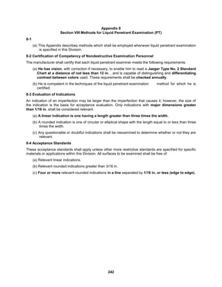 242
Appendix 8
Section VIII Methods for Liquid Penetrant Examination (PT)
8-1
(a) This Appendix describes methods which shall be employed whenever liquid penetrant examination
is specified in this Division.
8-2 Certification of Competency of Nondestructive Examination Personnel
The manufacturer shall certify that each liquid penetrant examiner meets the following requirements.
(a) He has vision, with correction if necessary, to enable him to read a Jaeger Type No. 2 Standard
Chart at a distance of not less than 12 in. , and is capable of distinguishing and differentiating
contrast between colors used. These requirements shall be checked annually.
(b) He is competent in the techniques of the liquid penetrant examination method for which he is
certified.
8-3 Evaluation of Indications
An indication of an imperfection may be larger than the imperfection that causes it; however, the size of
the indication is the basis for acceptance evaluation. Only indications with major dimensions greater
than 1/16 in. shall be considered relevant.
(a) A linear indication is one having a length greater than three times the width.
(b) A rounded indication is one of circular or elliptical shape with the length equal to or less than three
times the width.
(c) Any questionable or doubtful indications shall be reexamined to determine whether or not they are
relevant.
8-4 Acceptance Standards
These acceptance standards shall apply unless other more restrictive standards are specified for specific
materials or applications within this Division. All surfaces to be examined shall be free of:
(a) Relevant linear indications.
(b) Relevant rounded indications greater than 3/16 in.
(c) Four or more relevant rounded indications in a line separated by 1/16 in. or less (edge to edge).
 