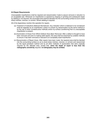 243
8-5 Repair Requirements
Unacceptable imperfections shall be repaired and reexamination made to assure removal or reduction to
an acceptable size. Whenever an imperfection is repaired by chipping or grinding and subsequent repair
by welding is not required, the excavated area shall be blended into the surrounding surface so as to avoid
sharp notches, crevices, or corners. Where welding is required.
All of the Appendices mention this operation for repairs.
(a) Treatment of Indications Believed Nonrelevant. Any indication which is believed to be nonrelevant
shall be regarded as an imperfection unless it is shown by reexamination by the same method or
by the use of other nondestructive methods and/or by surface conditioning that no unacceptable
imperfection is present.
(b) Examination of Areas From Which Defects Have Been Removed. After a defect is thought to have
been removed and prior to making weld repairs, the area shall be examined by suitable methods
to ensure it has been removed or reduced to an acceptably sized imperfection.
(c) Reexamination of Repair Areas. After repairs have been made, the repaired area shall be blended
into the surrounding surface so as to avoid sharp notches, crevices, or corners and reexamined
by the liquid penetrant method and by all other methods of examination that were originally
required for the affected area, except that, when the depth of repair is less than the
radiographic sensitivity required, re-radiography may be omitted.
 
