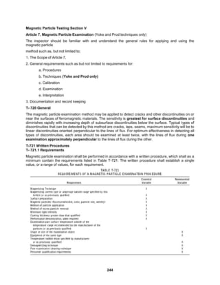 244
Magnetic Particle Testing Section V
Article 7, Magnetic Particle Examination (Yoke and Prod techniques only)
The inspector should be familiar with and understand the general rules for applying and using the
magnetic particle
method such as, but not limited to;
1. The Scope of Article 7,
2. General requirements such as but not limited to requirements for:
a. Procedures
b. Techniques (Yoke and Prod only)
c. Calibration
d. Examination
e. Interpretation
3. Documentation and record keeping
T- 720 General
The magnetic particle examination method may be applied to detect cracks and other discontinuities on or
near the surfaces of ferromagnetic materials. The sensitivity is greatest for surface discontinuities and
diminishes rapidly with increasing depth of subsurface discontinuities below the surface. Typical types of
discontinuities that can be detected by this method are cracks, laps, seams, maximum sensitivity will be to
linear discontinuities oriented perpendicular to the lines of flux. For optimum effectiveness in detecting all
types of discontinuities, each area should be examined at least twice, with the lines of flux during one
examination approximately perpendicular to the lines of flux during the other.
T-721 Written Procedures
T- 721.1 Requirements
Magnetic particle examination shall be performed in accordance with a written procedure, which shall as a
minimum contain the requirements listed in Table T-721. The written procedure shall establish a single
value, or a range of values, for each requirement.
 