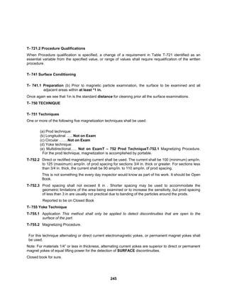 245
T- 721.2 Procedure Qualifications
When Procedure qualification is specified, a change of a requirement in Table T-721 identified as an
essential variable from the specified value, or range of values shall require requalification of the written
procedure.
T- 741 Surface Conditioning
T- 741.1 Preparation (b) Prior to magnetic particle examination, the surface to be examined and all
adjacent areas within at least *1 in.
Once again we see that 1in is the standard distance for cleaning prior all the surface examinations.
T- 750 TECHNIQUE
T- 751 Techniques
One or more of the following five magnetization techniques shall be used:
(a) Prod technique:
(b) Longitudinal ….. Not on Exam
(c) Circular …….Not on Exam
(d) Yoke technique:
(e) Multidirectional….. Not on ExamT – 752 Prod TechniqueT-752.1 Magnetizing Procedure.
For the prod technique, magnetization is accomplished by portable.
T-752.2 Direct or rectified magnetizing current shall be used. The current shall be 100 (minimum) amp/in.
to 125 (maximum) amp/in. of prod spacing for sections 3/4 in. thick or greater. For sections less
than 3/4 in. thick, the current shall be 90 amp/in. to 110 amp/in. of prod spacing.
This is not something the every day inspector would know as part of his work. It should be Open
Book.
T-752.3 Prod spacing shall not exceed 8 in . Shorter spacing may be used to accommodate the
geometric limitations of the area being examined or to increase the sensitivity, but prod spacing
of less than 3 in are usually not practical due to banding of the particles around the prods.
Reported to be on Closed Book
T- 755 Yoke Technique
T-755.1 Application This method shall only be applied to detect discontinuities that are open to the
surface of the part.
T-755.2 Magnetizing Procedure.
For this technique alternating or direct current electromagnetic yokes, or permanent magnet yokes shall
be used.
Note: For materials 1/4” or less in thickness, alternating current yokes are superior to direct or permanent
magnet yokes of equal lifting power for the detection of SURFACE discontinuities.
Closed book for sure.
 