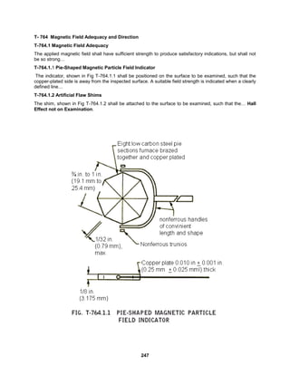 247
T- 764 Magnetic Field Adequacy and Direction
T-764.1 Magnetic Field Adequacy
The applied magnetic field shall have sufficient strength to produce satisfactory indications, but shall not
be so strong…
T-764.1.1 Pie-Shaped Magnetic Particle Field Indicator
The indicator, shown in Fig T-764.1.1 shall be positioned on the surface to be examined, such that the
copper-plated side is away from the inspected surface. A suitable field strength is indicated when a clearly
defined line…
T-764.1.2 Artificial Flaw Shims
The shim, shown in Fig T-764.1.2 shall be attached to the surface to be examined, such that the… Hall
Effect not on Examination.
 