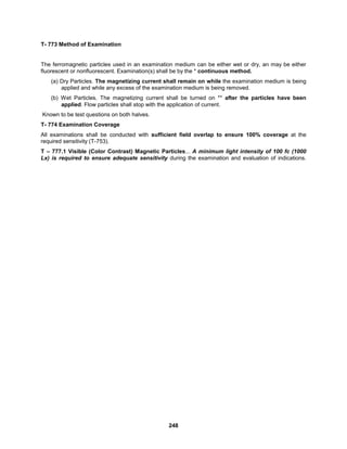 248
T- 773 Method of Examination
The ferromagnetic particles used in an examination medium can be either wet or dry, an may be either
fluorescent or nonfluorescent. Examination(s) shall be by the * continuous method.
(a) Dry Particles. The magnetizing current shall remain on while the examination medium is being
applied and while any excess of the examination medium is being removed.
(b) Wet Particles. The magnetizing current shall be turned on ** after the particles have been
applied. Flow particles shall stop with the application of current.
Known to be test questions on both halves.
T- 774 Examination Coverage
All examinations shall be conducted with sufficient field overlap to ensure 100% coverage at the
required sensitivity (T-753).
T – 777.1 Visible (Color Contrast) Magnetic Particles... A minimum light intensity of 100 fc (1000
Lx) is required to ensure adequate sensitivity during the examination and evaluation of indications.
 