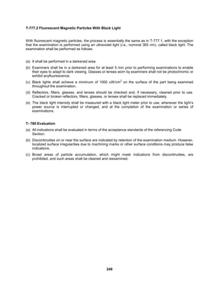 249
T-777.2 Fluorescent Magnetic Particles With Black Light
With fluorescent magnetic particles, the process is essentially the same as in T-777.1, with the exception
that the examination is performed using an ultraviolet light (i.e., nominal 365 nm), called black light. The
examination shall be performed as follows:
(a) It shall be performed in a darkened area.
(b) Examiners shall be in a darkened area for at least 5 min prior to performing examinations to enable
their eyes to adapt to dark viewing. Glasses or lenses worn by examiners shall not be photochromic or
exhibit anyfluorescence.
(c) Black lights shall achieve a minimum of 1000 uW/cm
2
on the surface of the part being examined
throughout the examination.
(d) Reflectors, filters, glasses, and lenses should be checked and, if necessary, cleaned prior to use.
Cracked or broken reflectors, filters, glasses, or lenses shall be replaced immediately.
(e) The black light intensity shall be measured with a black light meter prior to use, whenever the light’s
power source is interrupted or changed, and at the completion of the examination or series of
examinations.
T- 780 Evaluation
(a) All indications shall be evaluated in terms of the acceptance standards of the referencing Code
Section.
(b) Discontinuities on or near the surface are indicated by retention of the examination medium. However,
localized surface irregularities due to machining marks or other surface conditions may produce false
indications.
(c) Broad areas of particle accumulation, which might mask indications from discontinuities, are
prohibited, and such areas shall be cleaned and reexamined.
 