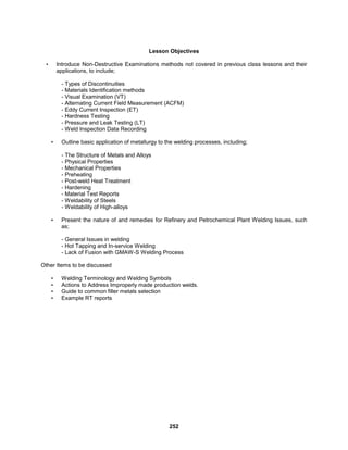252
Lesson Objectives
• Introduce Non-Destructive Examinations methods not covered in previous class lessons and their
applications, to include;
- Types of Discontinuities
- Materials Identification methods
- Visual Examination (VT)
- Alternating Current Field Measurement (ACFM)
- Eddy Current Inspection (ET)
- Hardness Testing
- Pressure and Leak Testing (LT)
- Weld Inspection Data Recording
• Outline basic application of metallurgy to the welding processes, including;
- The Structure of Metals and Alloys
- Physical Properties
- Mechanical Properties
- Preheating
- Post-weld Heat Treatment
- Hardening
- Material Test Reports
- Weldability of Steels
- Weldability of High-alloys
• Present the nature of and remedies for Refinery and Petrochemical Plant Welding Issues, such
as;
- General Issues in welding
- Hot Tapping and In-service Welding
- Lack of Fusion with GMAW-S Welding Process
Other Items to be discussed
• Welding Terminology and Welding Symbols
• Actions to Address Improperly made production welds.
• Guide to common filler metals selection
• Example RT reports
 