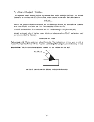 253
We will begin with Section 3 - Definitions
Once again we will not attempt to cover any of these items in their entirety during class. This is to be
considered an introduction to RP-577 and to the subject material on the exam Body of Knowledge.
Definitions
Many of the definitions listed are common and probably many of these you already know. However
what you and I think of as being one thing, they may use a different term for.
Example: Penetrameter is an outdated term it is now called an Image Quality Indicator (IQI).
We will go through a few of the less known definitions, but subjects from RP-577 are largely a read
and remember task for the exam.
‘Some of the less known’
Autogenous weld: A fusion weld made without filler metal. (The most common of these types of welds is
made on tubing and performed with Gas Tungsten Arc Welding often using an automated welding device)
Actual throat: The shortest distance between the weld root and the face of a fillet weld.
Be sure to spend some time learning to recognize definitions!
 