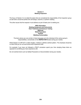 254
Section 4
Welding Inspection
The focus of Section 4 is to detail the tasks that are considered the responsibility of the Inspection group
as well other concerned parties who will design, examine, or perform welding.
The other issues that the inspector must address as part of tasks prior to welding are;
NDE Information
Welding Equipment and Instruments
Heat Treatment and Pressure Testing
Materials
Weld Preparation
Preheat
Welding Consumables
The items above are very similar in there language as to the individual of the various group’s
responsibilities, concentrate on the INSPECTOR’S tasks during your studies.
While Section 4 of RP-577 is rather lengthy, it follows a definite outlined pattern. The emphasis should be
on items that you do not have actual work experience with.
For example if you have not followed a PWHT procedure spend your time studying these items as
opposed to something you have experience with.
Do not overlook items such as Safety Precautions or Documentation during your studies.
 