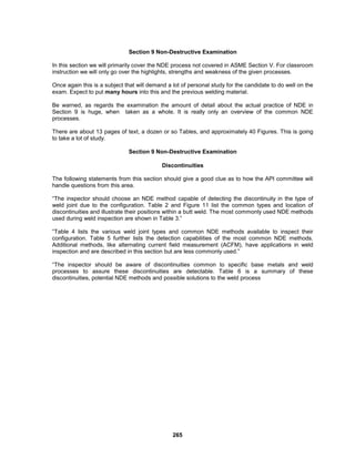 265
Section 9 Non-Destructive Examination
In this section we will primarily cover the NDE process not covered in ASME Section V. For classroom
instruction we will only go over the highlights, strengths and weakness of the given processes.
Once again this is a subject that will demand a lot of personal study for the candidate to do well on the
exam. Expect to put many hours into this and the previous welding material.
Be warned, as regards the examination the amount of detail about the actual practice of NDE in
Section 9 is huge, when taken as a whole. It is really only an overview of the common NDE
processes.
There are about 13 pages of text, a dozen or so Tables, and approximately 40 Figures. This is going
to take a lot of study.
Section 9 Non-Destructive Examination
Discontinuities
The following statements from this section should give a good clue as to how the API committee will
handle questions from this area.
“The inspector should choose an NDE method capable of detecting the discontinuity in the type of
weld joint due to the configuration. Table 2 and Figure 11 list the common types and location of
discontinuities and illustrate their positions within a butt weld. The most commonly used NDE methods
used during weld inspection are shown in Table 3.”
“Table 4 lists the various weld joint types and common NDE methods available to inspect their
configuration. Table 5 further lists the detection capabilities of the most common NDE methods.
Additional methods, like alternating current field measurement (ACFM), have applications in weld
inspection and are described in this section but are less commonly used.”
“The inspector should be aware of discontinuities common to specific base metals and weld
processes to assure these discontinuities are detectable. Table 6 is a summary of these
discontinuities, potential NDE methods and possible solutions to the weld process
 