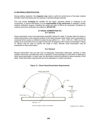 269
9.2 MATERIALS IDENTIFICATION
During welding inspection, the inspector may need to verify the conformance of the base material
and filler metal chemistries with the selected or specified alloyed materials.
This may include reviewing the certified mill test report, reviewing stamps or markings on the
components, or require PMI testing. It is the responsibility of the owner/user to establish a written
material verification program indicating the extent and type of PMI to be conducted. Guidelines for
material control and verification are outlined in API RP 578.
9.3 VISUAL EXAMINATION (VT)
9.3.1 General
Visual examination is the most extensively used NDE method for welds. It includes either the direct or
indirect observation of the exposed surfaces of the weld and base metal. Direct visual examination is
conducted when access is sufficient to place the eye within 6 in. – 24 in. (150 mm – 600 mm) of the
surface to be examined and at an angle not less than 30 degrees to the surface as illustrated in Figure
12. Mirrors may be used to improve the angle of vision. Remote visual examination may be
substituted for direct examination.
9.3.1 General
Remote examination may use aids such as telescopes, borescopes, fiberscope, cameras or other
suitable instruments, provided they have a resolution at least equivalent to that which is attained by
direct visual examination. In either case, the illumination should be sufficient to allow resolution of fine
detail. These illumination requirements are to be addressed in a written procedure.
Figure 12 – Direct Visual Examination Requirements
 