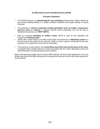 271
9.5 Alternating Current Field Measurement (ACFM)
Principle of Operation
• The ACFM technique is an electromagnetic non-contacting technique that is able to detect and
size surface breaking defects in a range of different materials and through coatings of varying
thickness.
• This technique is ideal for inspecting complex geometries such as nozzles, ring-grooves,
grind-out areas or radiuses. It requires minimal surface preparation and can be used at
elevated temperatures up to 900°F (482°C).
• With its increased sensitivity to shallow cracks, ACFM is used for the evaluation and
monitoring of existing cracks.
• ACFM uses a probe similar to an eddy current probe and introduces an alternating current in a
thin skin near to the surface of any conductor. When a uniform current is introduced into the area
under test, if it is defect free, the current is undisturbed.
• If the area has a crack present, the current flows around the ends and the faces of the crack.
A magnetic field is present above the surface associated with this uniform alternating current and
will be disturbed if a surface-breaking crack is present.
Spend time becoming familiar with the various NDE methods and their proper applications. If you are
familiar with most of the NDE methods then concentrate on those you may not have been exposed to,
such as ACFM.
 