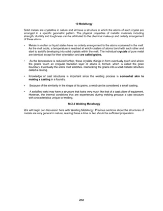 272
10 Metallurgy
Solid metals are crystalline in nature and all have a structure in which the atoms of each crystal are
arranged in a specific geometric pattern. The physical properties of metallic materials including
strength, ductility and toughness can be attributed to the chemical make-up and orderly arrangement
of these atoms.
• Metals in molten or liquid states have no orderly arrangement to the atoms contained in the melt.
As the melt cools, a temperature is reached at which clusters of atoms bond with each other and
start to solidify developing into solid crystals within the melt. The individual crystals of pure metal
are identical except for their orientation and are called grains.
• As the temperature is reduced further, these crystals change in form eventually touch and where
the grains touch an irregular transition layer of atoms is formed, which is called the grain
boundary. Eventually the entire melt solidifies, interlocking the grains into a solid metallic structure
called a casting.
• Knowledge of cast structures is important since the welding process is somewhat akin to
making a casting in a foundry.
• Because of the similarity in the shape of its grains, a weld can be considered a small casting.
• A solidified weld may have a structure that looks very much like that of a cast piece of equipment.
However, the thermal conditions that are experienced during welding produce a cast structure
with characteristics unique to welding.
10.2.3 Welding Metallurgy
We will begin our discussion here with Welding Metallurgy. Previous sections about the structures of
metals are very general in nature, reading these a time or two should be sufficient preparation.
 