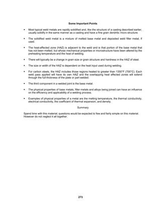 273
Some Important Points
 Most typical weld metals are rapidly solidified and, like the structure of a casting described earlier,
usually solidify in the same manner as a casting and have a fine grain dendritic micro structure.
 The solidified weld metal is a mixture of melted base metal and deposited weld filler metal, if
used.
 The heat-affected zone (HAZ) is adjacent to the weld and is that portion of the base metal that
has not been melted, but whose mechanical properties or microstructure have been altered by the
preheating temperature and the heat of welding.
 There will typically be a change in grain size or grain structure and hardness in the HAZ of steel.
 The size or width of the HAZ is dependent on the heat input used during welding.
 For carbon steels, the HAZ includes those regions heated to greater than 1350°F (700°C). Each
weld pass applied will have its own HAZ and the overlapping heat affected zones will extend
through the full thickness of the plate or part welded.
 The third component in a welded joint is the base metal.
 The physical properties of base metals, filler metals and alloys being joined can have an influence
on the efficiency and applicability of a welding process.
 Examples of physical properties of a metal are the melting temperature, the thermal conductivity,
electrical conductivity, the coefficient of thermal expansion, and density.
Summary
Spend time with this material; questions would be expected to few and fairly simple on this material.
However do not neglect it all together.
 