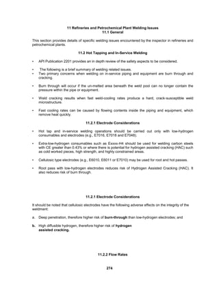 274
11 Refineries and Petrochemical Plant Welding Issues
11.1 General
This section provides details of specific welding issues encountered by the inspector in refineries and
petrochemical plants.
11.2 Hot Tapping and In-Service Welding
• API Publication 2201 provides an in depth review of the safety aspects to be considered.
• The following is a brief summary of welding related issues.
• Two primary concerns when welding on in-service piping and equipment are burn through and
cracking.
• Burn through will occur if the un-melted area beneath the weld pool can no longer contain the
pressure within the pipe or equipment.
• Weld cracking results when fast weld-cooling rates produce a hard, crack-susceptible weld
microstructure.
• Fast cooling rates can be caused by flowing contents inside the piping and equipment, which
remove heat quickly.
11.2.1 Electrode Considerations
• Hot tap and in-service welding operations should be carried out only with low-hydrogen
consumables and electrodes (e.g., E7016, E7018 and E7048).
• Extra-low-hydrogen consumables such as Exxxx-H4 should be used for welding carbon steels
with CE greater than 0.43% or where there is potential for hydrogen assisted cracking (HAC) such
as cold worked pieces, high strength, and highly constrained areas.
• Cellulosic type electrodes (e.g., E6010, E6011 or E7010) may be used for root and hot passes.
• Root pass with low-hydrogen electrodes reduces risk of Hydrogen Assisted Cracking (HAC). It
also reduces risk of burn through.
11.2.1 Electrode Considerations
It should be noted that cellulosic electrodes have the following adverse effects on the integrity of the
weldment:
a. Deep penetration, therefore higher risk of burn-through than low-hydrogen electrodes; and
b. High diffusible hydrogen, therefore higher risk of hydrogen
assisted cracking.
11.2.2 Flow Rates
 