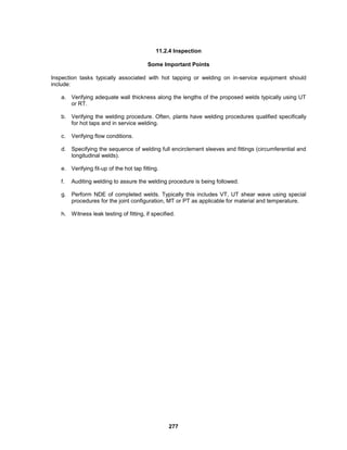 277
11.2.4 Inspection
Some Important Points
Inspection tasks typically associated with hot tapping or welding on in-service equipment should
include:
a. Verifying adequate wall thickness along the lengths of the proposed welds typically using UT
or RT.
b. Verifying the welding procedure. Often, plants have welding procedures qualified specifically
for hot taps and in service welding.
c. Verifying flow conditions.
d. Specifying the sequence of welding full encirclement sleeves and fittings (circumferential and
longitudinal welds).
e. Verifying fit-up of the hot tap fitting.
f. Auditing welding to assure the welding procedure is being followed.
g. Perform NDE of completed welds. Typically this includes VT, UT shear wave using special
procedures for the joint configuration, MT or PT as applicable for material and temperature.
h. Witness leak testing of fitting, if specified.
 
