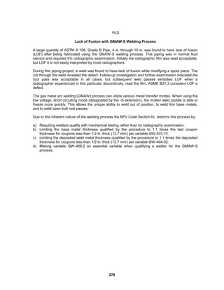 278
11.3
Lack of Fusion with GMAW-S Welding Process
A large quantity of ASTM A 106, Grade B Pipe, 4 in. through 10 in. was found to have lack of fusion
(LOF) after being fabricated using the GMAW-S welding process. This piping was in normal fluid
service and required 5% radiographic examination. Initially the radiographic film was read acceptable,
but LOF it is not easily interpreted by most radiographers.
During this piping project, a weld was found to have lack of fusion while modifying a spool piece. The
cut through the weld revealed the defect. Follow-up investigation and further examination indicated the
root pass was acceptable in all cases, but subsequent weld passes exhibited LOF when a
radiographer experienced in this particular discontinuity, read the film. ASME B31.3 considers LOF a
defect.
The gas metal arc welding (GMAW) process can utilize various metal transfer modes. When using the
low voltage, short circuiting mode (designated by the -S extension), the molten weld puddle is able to
freeze more quickly. This allows the unique ability to weld out of position, to weld thin base metals,
and to weld open butt root passes.
Due to this inherent nature of the welding process the BPV Code Section IX, restricts this process by:
a) Requiring welders qualify with mechanical testing rather than by radiographic examination.
b) Limiting the base metal thickness qualified by the procedure to 1.1 times the test coupon
thickness for coupons less than 1/2 in. thick (12.7 mm) per variable QW-403.10.
c) Limiting the deposited weld metal thickness qualified by the procedure to 1.1 times the deposited
thickness for coupons less than 1/2 in. thick (12.7 mm) per variable QW-404-32.
d) Making variable QW-409.2 an essential variable when qualifying a welder for the GMAW-S
process.
 