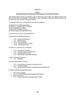279
Lesson 18
RP 571
Damage Mechanisms Affecting Fixed Equipment in the Refining Industry
The following lesson will give an example a type of failure from each section and category listed on the
API 510 exam Body of Knowledge. This will only be a brief introduction, a practice exercise covering all of
the topics has been provided in the study material.
The damage mechanisms are divided into the following categories:
a) Mechanical and Metallurgical Failure
b) Uniform or Localized Loss of Thickness
c) High Temperature Corrosion
d) Environment Assisted Cracking
e) Refinery Industry Damage Mechanisms
From these four groups you are responsible for;
a) Mechanical and Metallurgical Failure
• 4.2.3 – Temper Embrittlement
• 4.2.7 – Brittle Fracture
• 4.2.9 – Thermal Fatigue
• 4.2.14 – Erosion/Erosion-Corrosion
• 4.2.16 – Mechanical Failure
b) Uniform or Localized Loss of Thickness
• 4.3.2 – Atmospheric Corrosion
• 4.3.3 – Corrosion Under Insulation (CUI)
• 4.3.4 – Cooling Water Corrosion
• 4.3.5 – Boiler Water Condensate Corrosion
c) High Temperature Corrosion
• 4.4.2 – Sulfidation
d) Environment Assisted Cracking
• 4.5.1 – Chloride Stress Corrosion Cracking (Cl-SCC)
• 4.5.2 – Corrosion Fatigue
• 4.5.3 – Caustic Stress Corrosion Cracking (Caustic Embrittlement)
e) Refinery Industry Damage Mechanisms
1. Environment Assisted
• 5.1.2.3 – Wet H2S Damage Blistering/HIC/SOHIC/SCC)
2. Other Mechanisms
• 5.1.3.1 – High Temperature Hydrogen Attack (HTHA)
 