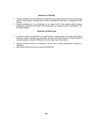 281
Appearance of Damage
 Temper embrittlement is a metallurgical change that is not readily apparent and can be confirmed
through impact testing. Damage due to temper embrittlement may result in catastrophic brittle
fracture.
 Temper embrittlement can be identified by an upward shift in the ductile-to-brittle transition
temperature measured in a Charpy V-notch impact test, as compared to the non-embrittled or de-
embrittled material.
Inspection and Monitoring
 A common method of monitoring is to install blocks of original heats of the alloy steel material
inside the reactor. Samples are periodically removed from these blocks for impact testing to
monitor progress of temper embrittlement or until a major repair issue arises.
 Process conditions should be monitored to ensure that a proper pressurization sequence is
followed to
 help prevent brittle fracture due to temper embrittlement.
 