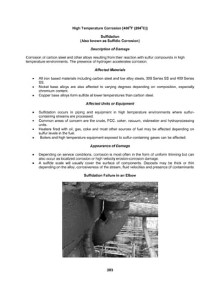 283
High Temperature Corrosion [400
o
F (204
o
C)]
Sulfidation
(Also known as Sulfidic Corrosion)
Description of Damage
Corrosion of carbon steel and other alloys resulting from their reaction with sulfur compounds in high
temperature environments. The presence of hydrogen accelerates corrosion.
Affected Materials
 All iron based materials including carbon steel and low alloy steels, 300 Series SS and 400 Series
SS.
 Nickel base alloys are also affected to varying degrees depending on composition, especially
chromium content.
 Copper base alloys form sulfide at lower temperatures than carbon steel.
Affected Units or Equipment
 Sulfidation occurs in piping and equipment in high temperature environments where sulfur-
containing streams are processed.
 Common areas of concern are the crude, FCC, coker, vacuum, visbreaker and hydroprocessing
units.
 Heaters fired with oil, gas, coke and most other sources of fuel may be affected depending on
sulfur levels in the fuel.
 Boilers and high temperature equipment exposed to sulfur-containing gases can be affected.
Appearance of Damage
 Depending on service conditions, corrosion is most often in the form of uniform thinning but can
also occur as localized corrosion or high velocity erosion-corrosion damage.
 A sulfide scale will usually cover the surface of components. Deposits may be thick or thin
depending on the alloy, corrosiveness of the stream, fluid velocities and presence of contaminants
Sulfidation Failure in an Elbow
 