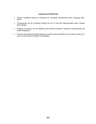 284
Inspection and Monitoring
 Process conditions should be monitored for increasing temperatures and/or changing sulfur
levels.
 Temperatures can be monitored through the use of tube skin thermocouples and/or infrared
thermography.
 Evidence of thinning can be detected using external ultrasonic thickness measurements and
profile radiography.
 Proactive and retroactive PMI programs are used for alloy verification and to check for alloy mix-
ups in services where Sulfidation is anticipated.
 