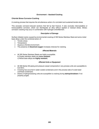 285
Environment – Assisted Cracking
Chloride Stress Corrosion Cracking
A cracking process that requires the simultaneous action of a corrodent and sustained tensile stress
This excludes corrosion-reduced sections that fail by fast fracture. It also excludes intercrystalline or
transcrystalline corrosion, which can disintegrate an alloy without applied or residual stress. Stress-
corrosion cracking may occur in combination with hydrogen embrittlement.
Description of Damage
Surface initiated cracks caused by environmental cracking of 300 Series Stainless Steel and some nickel
base alloys under the combined action of:
 Tensile stress
 Temperature
 Aqueous chloride environment.
 The presence of dissolved oxygen increases chances for cracking.
Affected Materials
 All 300 Series Stainless Steels are highly susceptible.
b) Duplex stainless steels are more resistant.
c) Nickel base alloys are highly resistant.
Affected Units or Equipment
 All 300 Series SS piping and pressure vessel components in any process units are susceptible to
CUl-SCC.
 Cracking has occurred in water-cooled condensers and in the process side of crude tower
overhead condensers.
 Drains in hydroprocessing units are susceptible to cracking during startup/shutdown if not
properly purged.
 