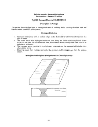 287
Refining Industry Damage Mechanisms
Environment – Assisted Cracking
Wet H2S Damage (Blistering/HIC/SOHIC/SSC)
Description of Damage
This section describes four types of damage that result in blistering and/or cracking of carbon steel and
low alloy steels in wet H2S environments.
Hydrogen Blistering
 Hydrogen blisters may form as surface bulges on the ID, the OD or within the wall thickness of a
pipe or vessel.
 The blister results from hydrogen atoms that form during the sulfide corrosion process on the
surface of the steel, that diffuse into the steel, and collect at a discontinuity in the steel such as an
inclusion or lamination.
 The hydrogen atoms combine to form hydrogen molecules and the pressure builds to the point
where blister forms.
 Blistering results from hydrogen generated by corrosion, not hydrogen gas from the process
stream.
Hydrogen Blistering and Hydrogen Induced Cracking Damage
 