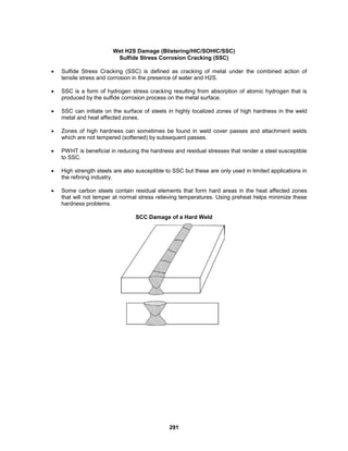 291
Wet H2S Damage (Blistering/HIC/SOHIC/SSC)
Sulfide Stress Corrosion Cracking (SSC)
 Sulfide Stress Cracking (SSC) is defined as cracking of metal under the combined action of
tensile stress and corrosion in the presence of water and H2S.
 SSC is a form of hydrogen stress cracking resulting from absorption of atomic hydrogen that is
produced by the sulfide corrosion process on the metal surface.
 SSC can initiate on the surface of steels in highly localized zones of high hardness in the weld
metal and heat affected zones.
 Zones of high hardness can sometimes be found in weld cover passes and attachment welds
which are not tempered (softened) by subsequent passes.
 PWHT is beneficial in reducing the hardness and residual stresses that render a steel susceptible
to SSC.
 High strength steels are also susceptible to SSC but these are only used in limited applications in
the refining industry.
 Some carbon steels contain residual elements that form hard areas in the heat affected zones
that will not temper at normal stress relieving temperatures. Using preheat helps minimize these
hardness problems.
SCC Damage of a Hard Weld
 