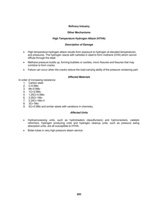 293
Refinery Industry
Other Mechanisms
High Temperature Hydrogen Attack (HTHA)
Description of Damage
 High temperature hydrogen attack results from exposure to hydrogen at elevated temperatures
and pressures. The hydrogen reacts with carbides in steel to form methane (CH4) which cannot
diffuse through the steel.
 Methane pressure builds up, forming bubbles or cavities, micro fissures and fissures that may
combine to form cracks.
 Failure can occur when the cracks reduce the load carrying ability of the pressure containing part.
Affected Materials
In order of increasing resistance:
1. Carbon steel
2. C-0.5Mo
3. Mn-0.5Mo
4. 1Cr-0.5Mo
5. 1.25Cr-0.5Mo
6. 2.25Cr-1Mo
7. 2.25Cr-1Mo-V
8. 3Cr-1Mo
9. 5Cr-0.5Mo and similar steels with variations in chemistry.
Affected Units
 Hydroprocessing units, such as hydrotreaters (desulfurizers) and hydrocrackers, catalytic
reformers, hydrogen producing units and hydrogen cleanup units, such as pressure swing
absorption units, are all susceptible to HTHA.
 Boiler tubes in very high pressure steam service.
 