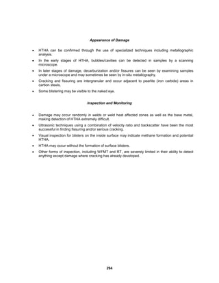 294
Appearance of Damage
 HTHA can be confirmed through the use of specialized techniques including metallographic
analysis.
 In the early stages of HTHA, bubbles/cavities can be detected in samples by a scanning
microscope.
 In later stages of damage, decarburization and/or fissures can be seen by examining samples
under a microscope and may sometimes be seen by in-situ metallography.
 Cracking and fissuring are intergranular and occur adjacent to pearlite (iron carbide) areas in
carbon steels.
 Some blistering may be visible to the naked eye.
Inspection and Monitoring
 Damage may occur randomly in welds or weld heat affected zones as well as the base metal,
making detection of HTHA extremely difficult.
 Ultrasonic techniques using a combination of velocity ratio and backscatter have been the most
successful in finding fissuring and/or serious cracking.
 Visual inspection for blisters on the inside surface may indicate methane formation and potential
HTHA.
 HTHA may occur without the formation of surface blisters.
 Other forms of inspection, including WFMT and RT, are severely limited in their ability to detect
anything except damage where cracking has already developed.
 