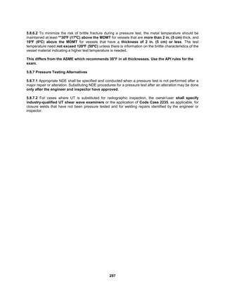 297
5.8.6.2 To minimize the risk of brittle fracture during a pressure test, the metal temperature should be
maintained at least **30ºF (17ºC) above the MDMT for vessels that are more than 2 in. (5 cm) thick, and
10ºF (6ºC) above the MDMT for vessels that have a thickness of 2 in. (5 cm) or less. The test
temperature need not exceed 120ºF (50ºC) unless there is information on the brittle characteristics of the
vessel material indicating a higher test temperature is needed.
This differs from the ASME which recommends 30°F in all thicknesses. Use the API rules for the
exam.
5.8.7 Pressure Testing Alternatives
5.8.7.1 Appropriate NDE shall be specified and conducted when a pressure test is not performed after a
major repair or alteration. Substituting NDE procedures for a pressure test after an alteration may be done
only after the engineer and inspector have approved.
5.8.7.2 For cases where UT is substituted for radiographic inspection, the owner/user shall specify
industry-qualified UT shear wave examiners or the application of Code Case 2235, as applicable, for
closure welds that have not been pressure tested and for welding repairs identified by the engineer or
inspector.
 
