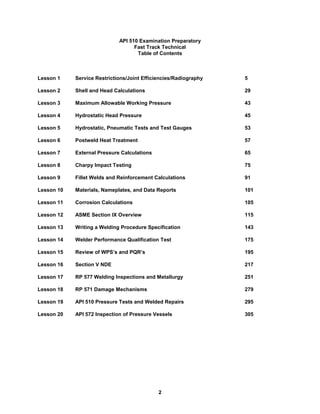 2
API 510 Examination Preparatory
Fast Track Technical
Table of Contents
Lesson 1 Service Restrictions/Joint Efficiencies/Radiography 5
Lesson 2 Shell and Head Calculations 29
Lesson 3 Maximum Allowable Working Pressure 43
Lesson 4 Hydrostatic Head Pressure 45
Lesson 5 Hydrostatic, Pneumatic Tests and Test Gauges 53
Lesson 6 Postweld Heat Treatment 57
Lesson 7 External Pressure Calculations 65
Lesson 8 Charpy Impact Testing 75
Lesson 9 Fillet Welds and Reinforcement Calculations 91
Lesson 10 Materials, Nameplates, and Data Reports 101
Lesson 11 Corrosion Calculations 105
Lesson 12 ASME Section IX Overview 115
Lesson 13 Writing a Welding Procedure Specification 143
Lesson 14 Welder Performance Qualification Test 175
Lesson 15 Review of WPS’s and PQR’s 195
Lesson 16 Section V NDE 217
Lesson 17 RP 577 Welding Inspections and Metallurgy 251
Lesson 18 RP 571 Damage Mechanisms 279
Lesson 19 API 510 Pressure Tests and Welded Repairs 295
Lesson 20 API 572 Inspection of Pressure Vessels 305
 