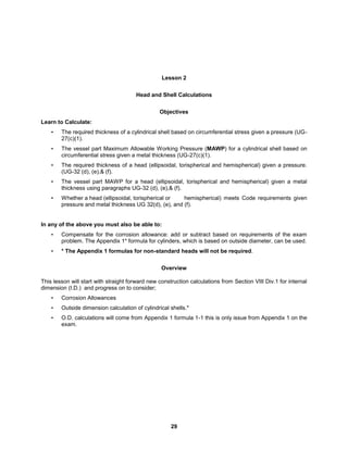 29
Lesson 2
Head and Shell Calculations
Objectives
Learn to Calculate:
• The required thickness of a cylindrical shell based on circumferential stress given a pressure (UG-
27(c)(1).
• The vessel part Maximum Allowable Working Pressure (MAWP) for a cylindrical shell based on
circumferential stress given a metal thickness (UG-27(c)(1).
• The required thickness of a head (ellipsoidal, torispherical and hemispherical) given a pressure.
(UG-32 (d), (e),& (f).
• The vessel part MAWP for a head (ellipsoidal, torispherical and hemispherical) given a metal
thickness using paragraphs UG-32 (d), (e),& (f).
• Whether a head (ellipsoidal, torispherical or hemispherical) meets Code requirements given
pressure and metal thickness UG 32(d), (e), and (f).
In any of the above you must also be able to:
• Compensate for the corrosion allowance: add or subtract based on requirements of the exam
problem. The Appendix 1* formula for cylinders, which is based on outside diameter, can be used.
• * The Appendix 1 formulas for non-standard heads will not be required.
Overview
This lesson will start with straight forward new construction calculations from Section VIII Div.1 for internal
dimension (I.D.) and progress on to consider;
• Corrosion Allowances
• Outside dimension calculation of cylindrical shells.*
• O.D. calculations will come from Appendix 1 formula 1-1 this is only issue from Appendix 1 on the
exam.
 
