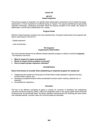 305
Lesson 20
API 572
Vessel Inspection
The primary purpose of inspection is to identify active deterioration mechanisms and to specify the repair,
replacement, or future inspections for affected piping or vessels. This requires identifying the appropriate
inspection techniques, developing information about the physical condition of the vessel, the causes of
deterioration, and the rate of deterioration for a vessel.
Program Goals
Effective Vessel Inspection programs are very important tools. If properly implemented such programs will
help to avoid losses in the form of:
- Capital equipment
- Loss of production
The Inspector
Inspecting for Deterioration
The most important element of an effective Vessel Inspection program is without a doubt the Inspector.
The Inspector must know:
 What to Inspect For (types of problems)?
 Where to Inspect (where problems are found)?
 How to Inspect (proper inspection methods)?
Considerations
Some of the factors to consider when establishing an inspection program for vessels are:
 Categorizing the vessels into risk groups of similar failure modes (localized or general corrosion,
environmental cracking, etc.).
 Identifying susceptible locations where accelerated corrosion and/or cracking, distortion etc. is
expected.
 Accessibility for inspections.
Corrosion
The key to the effective monitoring of piping or vessels for corrosion is identifying and establishing
corrosion-monitoring locations (CMLs). CMLs are designated areas in the piping system where thickness
measurements are periodically taken. By taking repeated measurements and recording the same points
over extended periods, corrosion rates can more accurately be calculated.
 