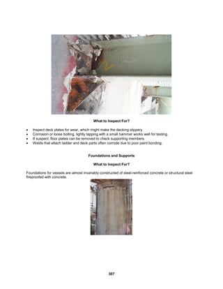 307
What to Inspect For?
 Inspect deck plates for wear, which might make the decking slippery.
 Corrosion or loose bolting, lightly tapping with a small hammer works well for testing.
 If suspect, floor plates can be removed to check supporting members.
 Welds that attach ladder and deck parts often corrode due to poor paint bonding.
Foundations and Supports
What to Inspect For?
Foundations for vessels are almost invariably constructed of steel-reinforced concrete or structural steel
fireproofed with concrete.
 