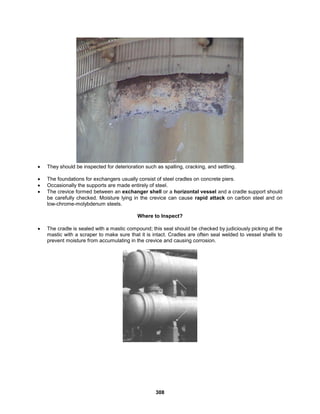 308
 They should be inspected for deterioration such as spalling, cracking, and settling.
 The foundations for exchangers usually consist of steel cradles on concrete piers.
 Occasionally the supports are made entirely of steel.
 The crevice formed between an exchanger shell or a horizontal vessel and a cradle support should
be carefully checked. Moisture lying in the crevice can cause rapid attack on carbon steel and on
low-chrome-molybdenum steels.
Where to Inspect?
 The cradle is sealed with a mastic compound; this seal should be checked by judiciously picking at the
mastic with a scraper to make sure that it is intact. Cradles are often seal welded to vessel shells to
prevent moisture from accumulating in the crevice and causing corrosion.
 