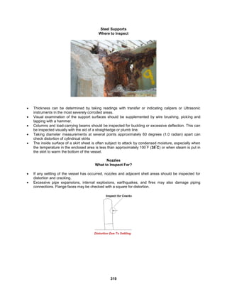 310
Steel Supports
Where to Inspect
 Thickness can be determined by taking readings with transfer or indicating calipers or Ultrasonic
instruments in the most severely corroded areas.
 Visual examination of the support surfaces should be supplemented by wire brushing, picking and
tapping with a hammer.
 Columns and load-carrying beams should be inspected for buckling or excessive deflection. This can
be inspected visually with the aid of a straightedge or plumb line.
 Taking diameter measurements at several points approximately 60 degrees (1.0 radian) apart can
check distortion of cylindrical skirts
 The inside surface of a skirt sheet is often subject to attack by condensed moisture, especially when
the temperature in the enclosed area is less than approximately 100
°
F (38
°
C) or when steam is put in
the skirt to warm the bottom of the vessel.
Nozzles
What to Inspect For?
 If any settling of the vessel has occurred, nozzles and adjacent shell areas should be inspected for
distortion and cracking.
 Excessive pipe expansions, internal explosions, earthquakes, and fires may also damage piping
connections. Flange faces may be checked with a square for distortion.
 