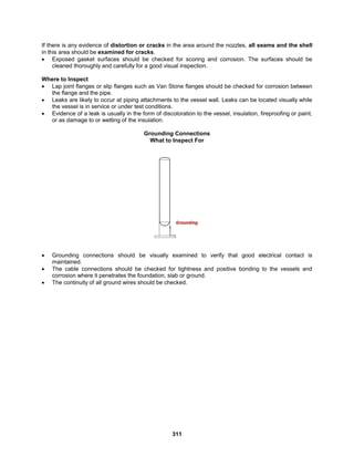 311
If there is any evidence of distortion or cracks in the area around the nozzles, all seams and the shell
in this area should be examined for cracks.
 Exposed gasket surfaces should be checked for scoring and corrosion. The surfaces should be
cleaned thoroughly and carefully for a good visual inspection.
Where to Inspect
 Lap joint flanges or slip flanges such as Van Stone flanges should be checked for corrosion between
the flange and the pipe.
 Leaks are likely to occur at piping attachments to the vessel wall. Leaks can be located visually while
the vessel is in service or under test conditions.
 Evidence of a leak is usually in the form of discoloration to the vessel, insulation, fireproofing or paint,
or as damage to or wetting of the insulation.
Grounding Connections
What to Inspect For
 Grounding connections should be visually examined to verify that good electrical contact is
maintained.
 The cable connections should be checked for tightness and positive bonding to the vessels and
corrosion where it penetrates the foundation, slab or ground.
 The continuity of all ground wires should be checked.
 