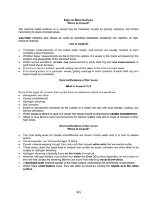 313
External Metal Surfaces
Where to Inspect?
The external metal surfaces of a vessel may be inspected visually by picking, scraping, and limited
hammering to locate corroded areas.
CAUTION: Extreme care should be used on operating equipment containing hot, harmful, or high-
pressure material.
How to Inspect?
 Thickness measurements of the vessel walls, heads, and nozzles are usually required at each
complete vessel inspection.
 Whether these measurements are taken from the outside of a vessel or the inside will depend on the
location and accessibility of the corroded areas.
 Under normal conditions, at least one measurement in each shell ring and one measurement on
each head should be taken.
 If much corrosion is evident, several readings should be taken in the most corroded areas.
 If no history exists on a particular vessel, getting readings in each quadrant of each shell ring and
head should be considered.
External Evidence of Corrosion
What to Inspect For?
Some of the types of corrosion that may be found on external surfaces of a vessel are:
 Atmospheric corrosion
 Caustic embrittlement
 Hydrogen blistering
 Soil corrosion
 Extent of atmospheric corrosion on the outside of a vessel will vary with local climatic, coating, and
service conditions.
 When caustic is stored or used in a vessel, the vessel should be checked for caustic embrittlement.
 Attack is most likely to occur at connections for internal heating units and in areas of residual or other
high stress
External Evidence of Corrosion
Where to Inspect?
 The most likely areas for caustic embrittlement are around nozzle welds and in or next to welded
seams.
 Visual inspection can disclose this type of attack.
 Caustic material seeping through the cracks will often deposit white salts that are readily visible.
 Those areas below the liquid level in vessels that contain an acidic corrodent are more likely to be
subject to hydrogen blistering.
 Hydrogen blistering is typically found on the inside of a vessel.
 However hydrogen blisters may be found on either the ID or OD surface depending on the location of
the void that causes the blistering. Blisters are found most easily by visual examination.
 A flashlight beam directed parallel to the metal surface (shadowing) will sometimes reveal blisters.
 When many small blisters occur, they can often be found by running the fingers over the metal
surface.
 