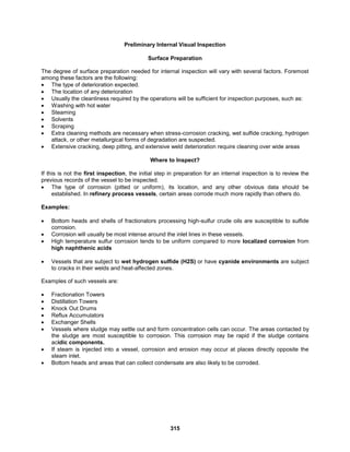 315
Preliminary Internal Visual Inspection
Surface Preparation
The degree of surface preparation needed for internal inspection will vary with several factors. Foremost
among these factors are the following:
 The type of deterioration expected.
 The location of any deterioration
 Usually the cleanliness required by the operations will be sufficient for inspection purposes, such as:
 Washing with hot water
 Steaming
 Solvents
 Scraping
 Extra cleaning methods are necessary when stress-corrosion cracking, wet sulfide cracking, hydrogen
attack, or other metallurgical forms of degradation are suspected.
 Extensive cracking, deep pitting, and extensive weld deterioration require cleaning over wide areas
Where to Inspect?
If this is not the first inspection, the initial step in preparation for an internal inspection is to review the
previous records of the vessel to be inspected.
 The type of corrosion (pitted or uniform), its location, and any other obvious data should be
established. In refinery process vessels, certain areas corrode much more rapidly than others do.
Examples:
 Bottom heads and shells of fractionators processing high-sulfur crude oils are susceptible to sulfide
corrosion.
 Corrosion will usually be most intense around the inlet lines in these vessels.
 High temperature sulfur corrosion tends to be uniform compared to more localized corrosion from
high naphthenic acids
 Vessels that are subject to wet hydrogen sulfide (H2S) or have cyanide environments are subject
to cracks in their welds and heat-affected zones.
Examples of such vessels are:
 Fractionation Towers
 Distillation Towers
 Knock Out Drums
 Reflux Accumulators
 Exchanger Shells
 Vessels where sludge may settle out and form concentration cells can occur. The areas contacted by
the sludge are most susceptible to corrosion. This corrosion may be rapid if the sludge contains
acidic components.
 If steam is injected into a vessel, corrosion and erosion may occur at places directly opposite the
steam inlet.
 Bottom heads and areas that can collect condensate are also likely to be corroded.
 