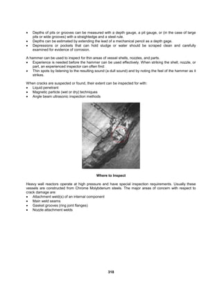 318
 Depths of pits or grooves can be measured with a depth gauge, a pit gauge, or (in the case of large
pits or wide grooves) with a straightedge and a steel rule.
 Depths can be estimated by extending the lead of a mechanical pencil as a depth gage.
 Depressions or pockets that can hold sludge or water should be scraped clean and carefully
examined for evidence of corrosion.
A hammer can be used to inspect for thin areas of vessel shells, nozzles, and parts.
 Experience is needed before the hammer can be used effectively. When striking the shell, nozzle, or
part, an experienced inspector can often find:
 Thin spots by listening to the resulting sound (a dull sound) and by noting the feel of the hammer as it
strikes.
When cracks are suspected or found, their extent can be inspected for with:
 Liquid penetrant
 Magnetic particle (wet or dry) techniques
 Angle beam ultrasonic inspection methods
Where to Inspect
Heavy wall reactors operate at high pressure and have special inspection requirements. Usually these
vessels are constructed from Chrome Molybdenum steels. The major areas of concern with respect to
crack damage are:
 Attachment weld(s) of an internal component
 Main weld seams
 Gasket grooves (ring joint flanges)
 Nozzle attachment welds
 