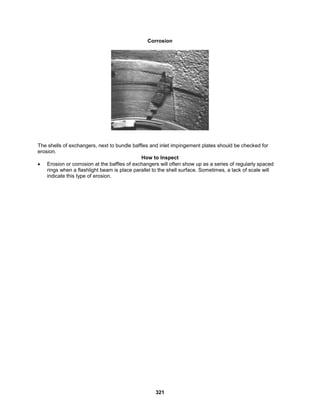 321
Corrosion
The shells of exchangers, next to bundle baffles and inlet impingement plates should be checked for
erosion.
How to Inspect
 Erosion or corrosion at the baffles of exchangers will often show up as a series of regularly spaced
rings when a flashlight beam is place parallel to the shell surface. Sometimes, a lack of scale will
indicate this type of erosion.
 