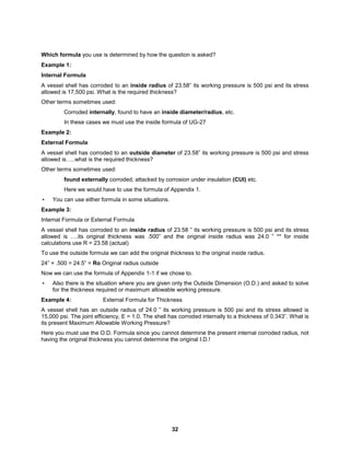 32
Which formula you use is determined by how the question is asked?
Example 1:
Internal Formula
A vessel shell has corroded to an inside radius of 23.58” its working pressure is 500 psi and its stress
allowed is 17,500 psi. What is the required thickness?
Other terms sometimes used:
Corroded internally, found to have an inside diameter/radius, etc.
In these cases we must use the inside formula of UG-27
Example 2:
External Formula
A vessel shell has corroded to an outside diameter of 23.58” its working pressure is 500 psi and stress
allowed is…..what is the required thickness?
Other terms sometimes used:
found externally corroded, attacked by corrosion under insulation (CUI) etc.
Here we would have to use the formula of Appendix 1.
• You can use either formula in some situations.
Example 3:
Internal Formula or External Formula
A vessel shell has corroded to an inside radius of 23.58 ” its working pressure is 500 psi and its stress
allowed is ….its original thickness was .500” and the original inside radius was 24.0 ” ** for inside
calculations use R = 23.58 (actual)
To use the outside formula we can add the original thickness to the original inside radius.
24” + .500 = 24.5” = Ro Original radius outside
Now we can use the formula of Appendix 1-1 if we chose to.
• Also there is the situation where you are given only the Outside Dimension (O.D.) and asked to solve
for the thickness required or maximum allowable working pressure.
Example 4: External Formula for Thickness
A vessel shell has an outside radius of 24.0 ” its working pressure is 500 psi and its stress allowed is
15,000 psi. The joint efficiency, E = 1.0. The shell has corroded internally to a thickness of 0.343”. What is
its present Maximum Allowable Working Pressure?
Here you must use the O.D. Formula since you cannot determine the present internal corroded radius, not
having the original thickness you cannot determine the original I.D.!
 