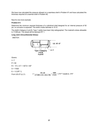 37
We have now calculated the pressure allowed on a seamless shell in Problem #1 and have calculated the
thickness required of a seamed shell in Problem #2.
Now for one more example.
Problem # 3
Determine the minimum required thickness of a cylindrical shell designed for an internal pressure of 50
psi, no corrosion is expected. The shell’s inside diameter is 10’-0”.
The shell’s Category A and B, Type 1 welds have been fully radiographed. The material’s stress allowable
is 17,500 psi. The vessel will be stamped RT 1.
Long Joint (Circumferential Stress)
SKETCH:
I.D. 10'- 0"
t = ?
Type 1 Category
A & B
Full RT
Givens:
t = ?
P = 50
R = 10’ x 12” = 120”/2 = 60"
S = 17500
E = 1.0 (RT 1)
From UG-27 (c) (1) .172"
to
rounds
"
.1717
=
17470
3000
=
50)
x
(0.6
-
)
1.0
x
(17,500
60
x
50
=
t
 