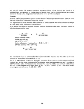 38
You are now familiar with the basic cylindrical shell formula from UG-27. However that formula in its
published form is only useful for the calculation of vessel shells that are designed without a corrosion
allowance. Usually during design a corrosion allowance will be given to vessel part.
Example:
A vessel is being designed for a specific volume of water. The designer determines the optimum inside
diameter and length of the vessel to obtain that volume.
The engineer set the inside diameter at 48” so it must be constructed with that inside diameter, resulting in
an inside radius of 24” to be used in the calculation.
In the design calculation the engineer adds the corrosion allowance to the radius. The basic formula of
UG-27 would be modified to be;
P
0.6
-
SE
.)
.
(R
P
=
a
c
t

t
0.6
+
c.a)
(R
SEt
=
P

or
t
0.6
+
)
125
.
0
(24
SEt
=
P

Inside diameter = 48.0”
Inside radius = 24.0”
c.a. = 1/8” = 0.125”
Inside radius used in calculations = 24.0 + 0.125 =
24.125” resulting in the following;
The vessel shell would be constructed of the required calculated thickness and then rolled to an inside
radius of 24”, it retirement radius would be 24.125”
This is no different from what occurs during the evaluation of an in service vessel that has corroded.
However here we use actual measurements. Suppose the vessel shell above was built with a thickness of
0.500” and rolled to the 24.0” inside radius. Corrosion has occurred and the new minimum wall thickness
is 0.450”. To calculate we would use a radius of 24.0 + (0.500 – 0.450) or 24.050”. This would leave a
remaining corrosion allowance of .125 -.050 = .075”
 